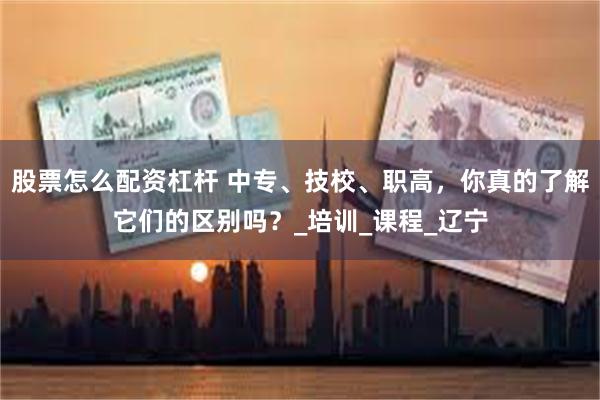 股票怎么配资杠杆 中专、技校、职高，你真的了解它们的区别吗？_培训_课程_辽宁