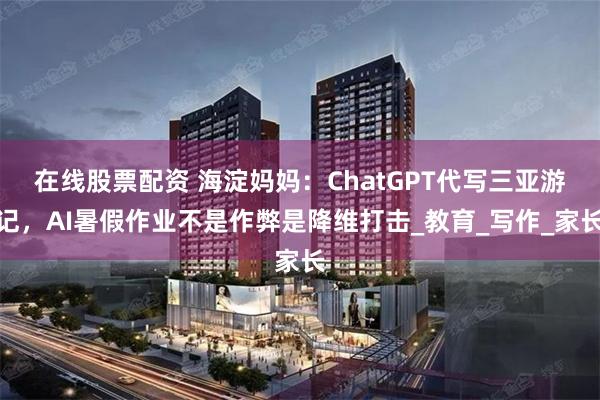 在线股票配资 海淀妈妈：ChatGPT代写三亚游记，AI暑假作业不是作弊是降维打击_教育_写作_家长