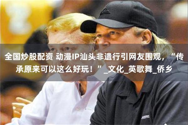 全国炒股配资 动漫IP汕头非遗行引网友围观，“传承原来可以这么好玩！”_文化_英歌舞_侨乡
