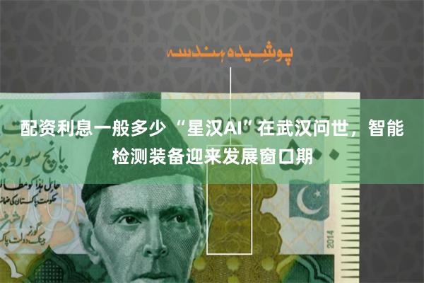 配资利息一般多少 “星汉AI”在武汉问世，智能检测装备迎来发展窗口期