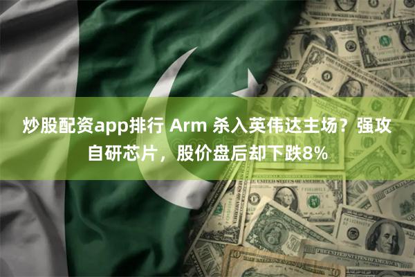 炒股配资app排行 Arm 杀入英伟达主场？强攻自研芯片，股价盘后却下跌8%