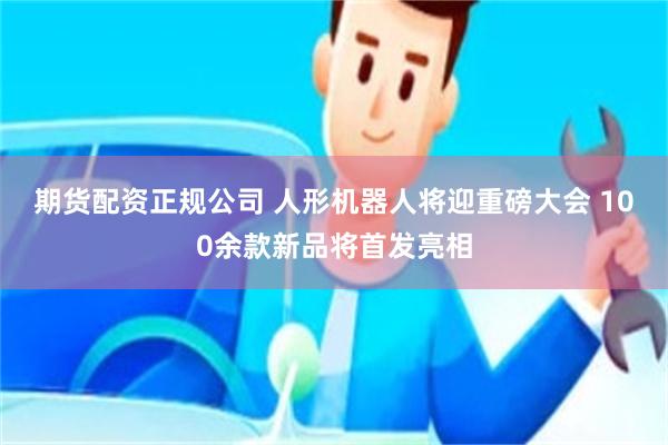 期货配资正规公司 人形机器人将迎重磅大会 100余款新品将首发亮相