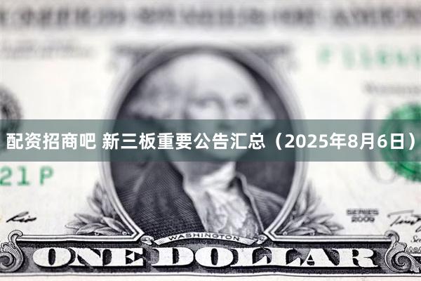 配资招商吧 新三板重要公告汇总（2025年8月6日）