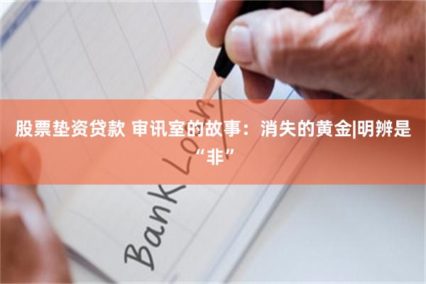 股票垫资贷款 审讯室的故事：消失的黄金|明辨是“非”