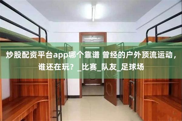 炒股配资平台app哪个靠谱 曾经的户外顶流运动，谁还在玩？_比赛_队友_足球场