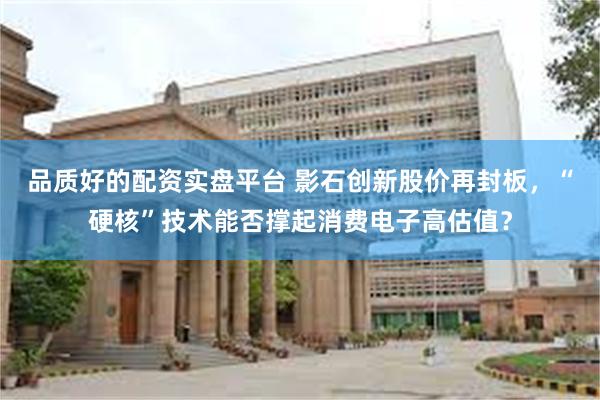 品质好的配资实盘平台 影石创新股价再封板，“硬核”技术能否撑起消费电子高估值？