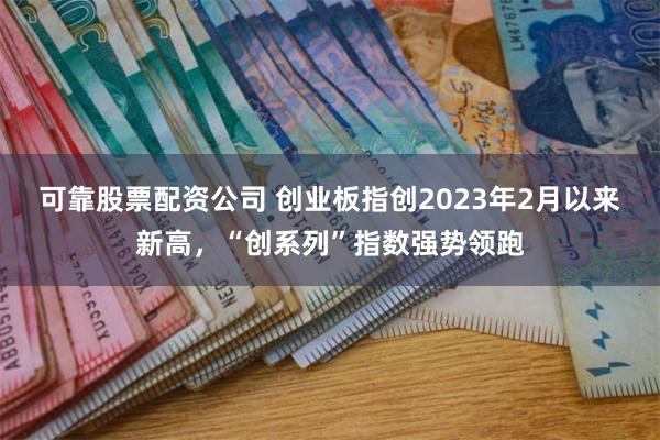 可靠股票配资公司 创业板指创2023年2月以来新高，“创系列”指数强势领跑