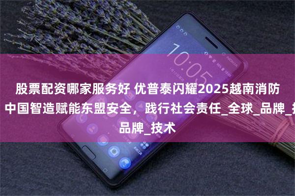 股票配资哪家服务好 优普泰闪耀2025越南消防展：中国智造赋能东盟安全，践行社会责任_全球_品牌_技术
