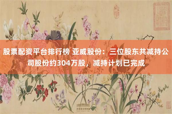 股票配资平台排行榜 亚威股份：三位股东共减持公司股份约304万股，减持计划已完成