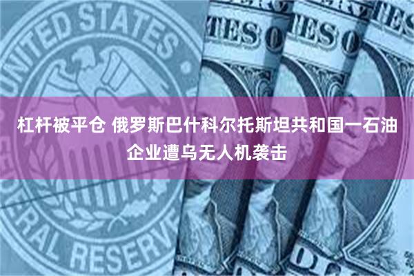 杠杆被平仓 俄罗斯巴什科尔托斯坦共和国一石油企业遭乌无人机袭击