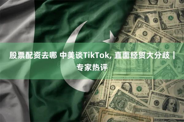 股票配资去哪 中美谈TikTok, 直面经贸大分歧｜专家热评