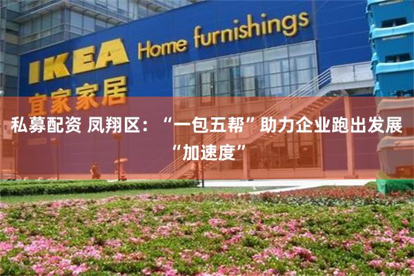 私募配资 凤翔区：“一包五帮”助力企业跑出发展“加速度”