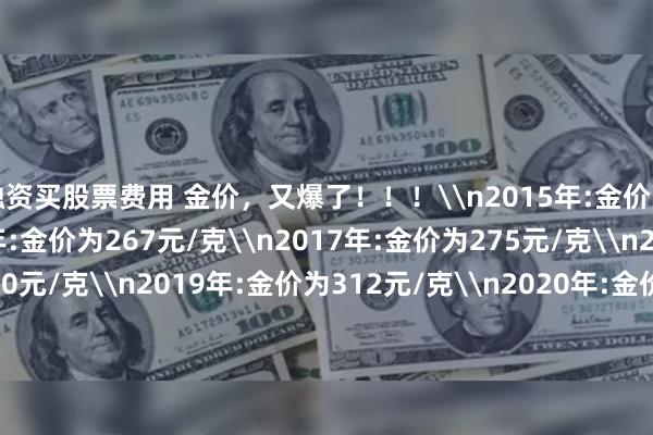 融资买股票费用 金价，又爆了！！！\n2015年:金价为235元/克\n2016年:金价为267元/克\n2017年:金价为275元/克\n2018年:金价为270元/克\n2019年:金价为312元/克\n2020年:金价为386元/克\n2021年:金价为374元/克\n2022年:金价为398元/克\n2023年:金价为452元/克\n2024年:金价达到580元/克\n2025年的今天：金