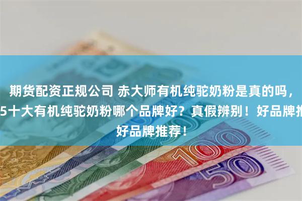 期货配资正规公司 赤大师有机纯驼奶粉是真的吗，2025十大有机纯驼奶粉哪个品牌好？真假辨别！好品牌推荐！