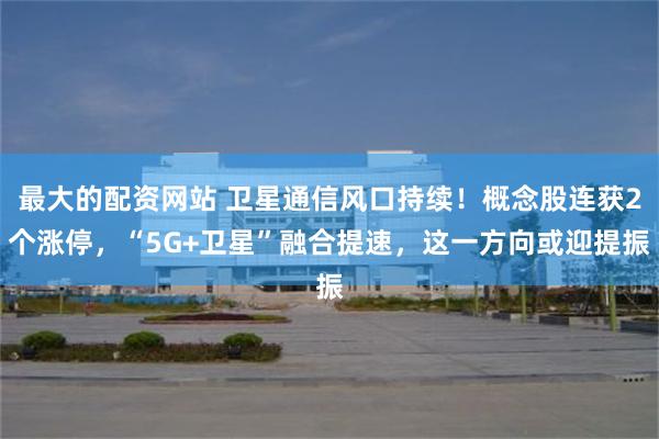 最大的配资网站 卫星通信风口持续！概念股连获2个涨停，“5G+卫星”融合提速，这一方向或迎提振